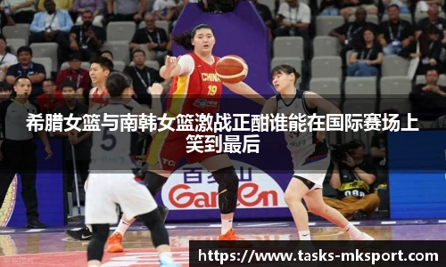 希腊女篮与南韩女篮激战正酣谁能在国际赛场上笑到最后